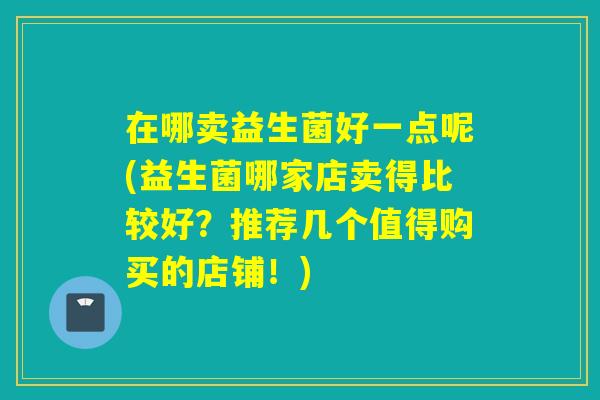 在哪卖益生菌好一点呢(益生菌哪家店卖得比较好?推荐几个值得购买的店铺!) 在哪卖益生菌好一点呢(益生菌哪家店卖得比较好?推荐几个值得购买的店铺!)