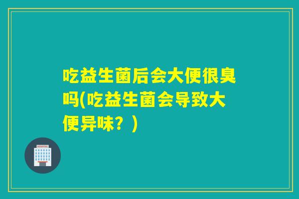 吃益生菌后会大便很臭吗(吃益生菌会导致大便异味？)
