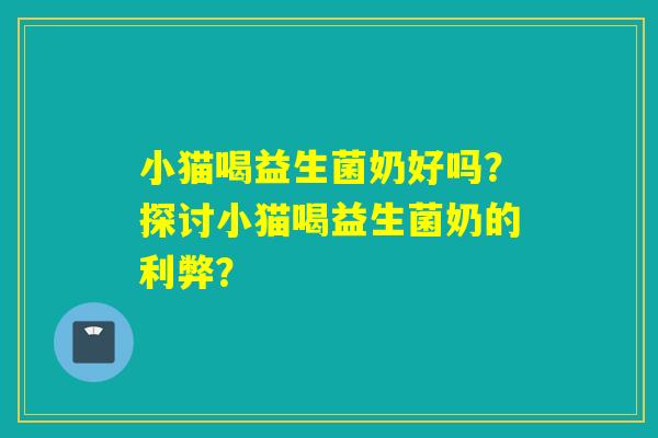 小猫喝益生菌奶好吗?探讨小猫喝益生菌奶的利弊? 小猫喝益生菌奶好吗?探讨小猫喝益生菌奶的利弊?