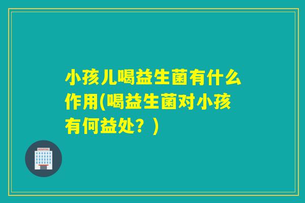 小孩儿喝益生菌有什么作用(喝益生菌对小孩有何益处？)