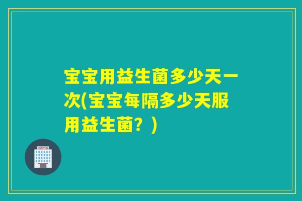 宝宝用益生菌多少天一次(宝宝每隔多少天服用益生菌？)