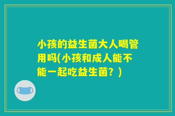 小孩的益生菌大人喝管用吗(小孩和成人能不能一起吃益生菌？)