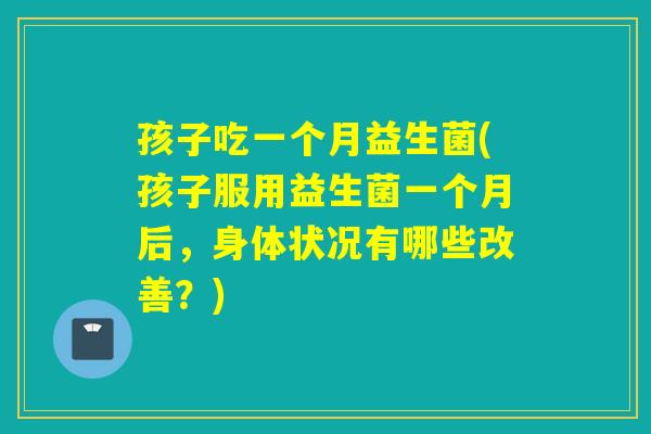 孩子吃一个月益生菌(孩子服用益生菌一个月后，身体状况有哪些改善？)