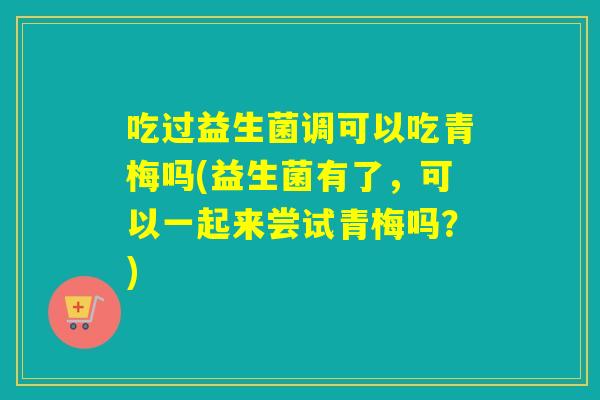 吃过益生菌调可以吃青梅吗(益生菌有了，可以一起来尝试青梅吗？)