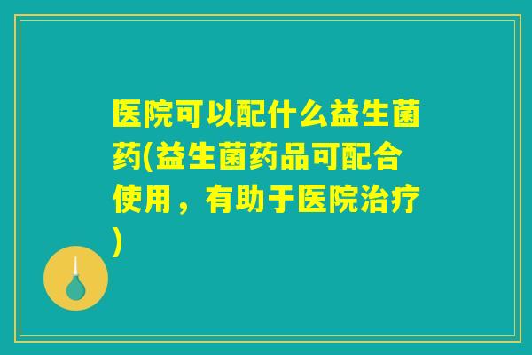 医院可以配什么益生菌药(益生菌药品可配合使用,有助于医院) 医院可以配什么益生菌药(益生菌药品可配合使用,有助于医院)