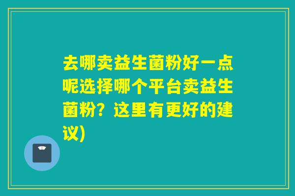 去哪卖益生菌粉好一点呢选择哪个平台卖益生菌粉?这里有更好的建议) 去哪卖益生菌粉好一点呢选择哪个平台卖益生菌粉?这里有更好的建议)