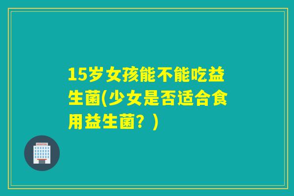 15岁女孩能不能吃益生菌(少女是否适合食用益生菌？)