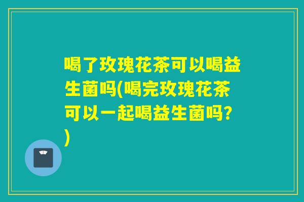 喝了玫瑰花茶可以喝益生菌吗(喝完玫瑰花茶可以一起喝益生菌吗？)