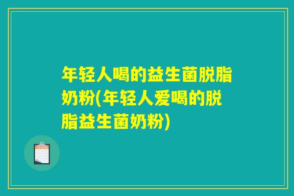 年轻人喝的益生菌脱脂奶粉(年轻人爱喝的脱脂益生菌奶粉)