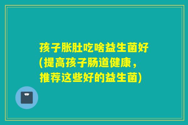 孩子胀肚吃啥益生菌好(提高孩子肠道健康，推荐这些好的益生菌)