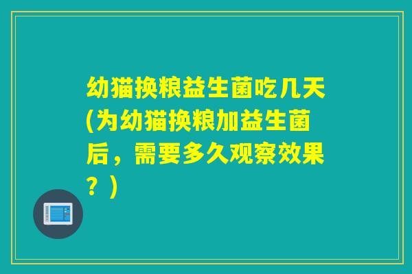幼猫换粮益生菌吃几天(为幼猫换粮加益生菌后，需要多久观察效果？)