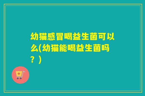 幼猫感冒喝益生菌可以么(幼猫能喝益生菌吗？)