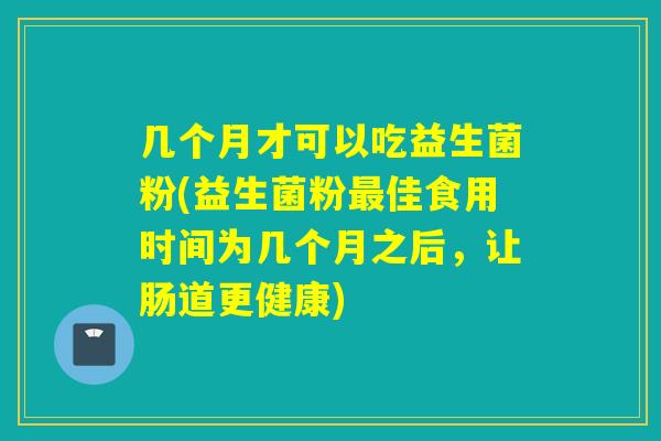 几个月才可以吃益生菌粉(益生菌粉最佳食用时间为几个月之后，让肠道更健康)