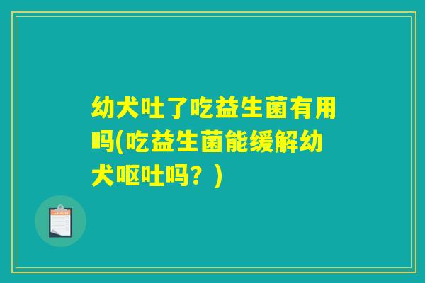 幼犬吐了吃益生菌有用吗(吃益生菌能缓解幼犬呕吐吗？)