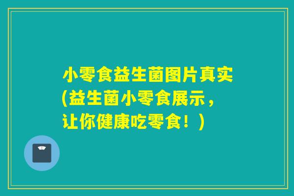 小零食益生菌图片真实(益生菌小零食展示,让你健康吃零食!) 小零食益生菌图片真实(益生菌小零食展示,让你健康吃零食!)