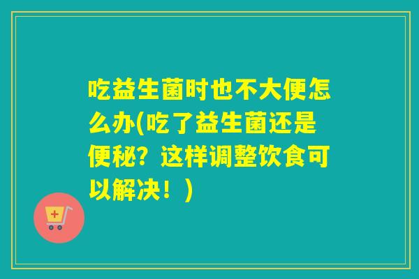 吃益生菌时也不大便怎么办(吃了益生菌还是便秘？这样调整饮食可以解决！)