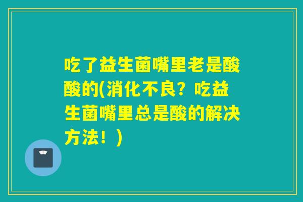 吃了益生菌嘴里老是酸酸的(消化不良？吃益生菌嘴里总是酸的解决方法！)