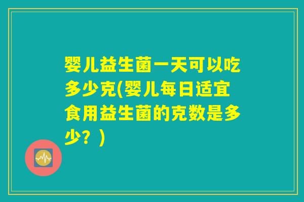 婴儿益生菌一天可以吃多少克(婴儿每日适宜食用益生菌的克数是多少？)