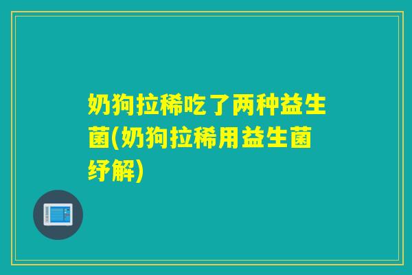 奶狗拉稀吃了两种益生菌(奶狗拉稀用益生菌纾解) 奶狗拉稀吃了两种益生菌(奶狗拉稀用益生菌纾解)