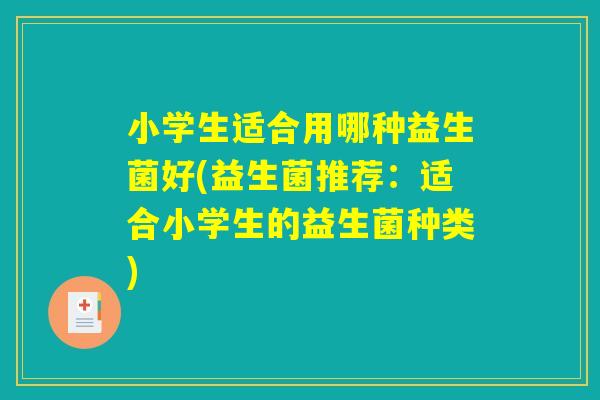 小学生适合用哪种益生菌好(益生菌推荐：适合小学生的益生菌种类)