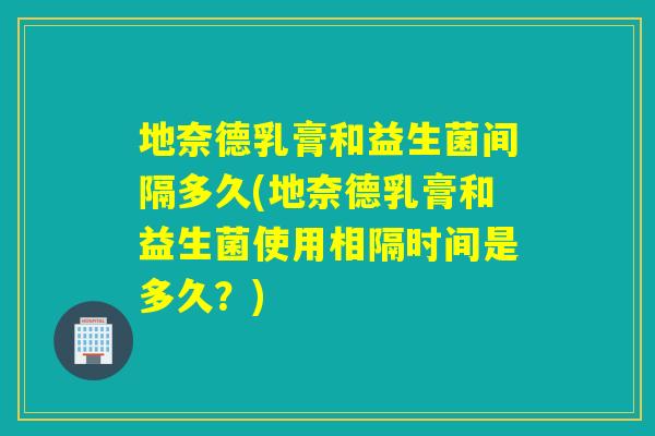 地奈德乳膏和益生菌间隔多久(地奈德乳膏和益生菌使用相隔时间是多久？)