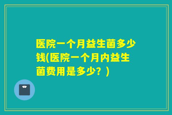 医院一个月益生菌多少钱(医院一个月内益生菌费用是多少？)