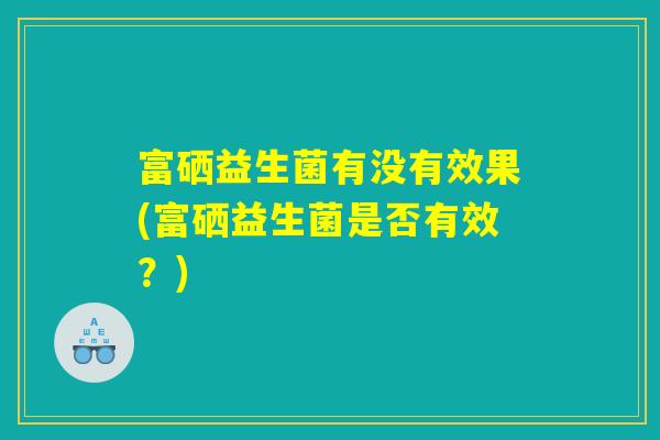 富硒益生菌有没有效果(富硒益生菌是否有效？)