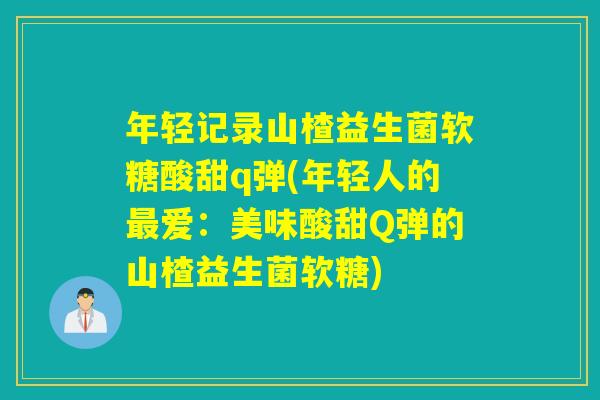 年轻记录山楂益生菌软糖酸甜q弹(年轻人的最爱：美味酸甜Q弹的山楂益生菌软糖)