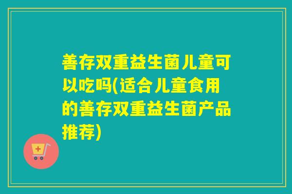 善存双重益生菌儿童可以吃吗(适合儿童食用的善存双重益生菌产品推荐)