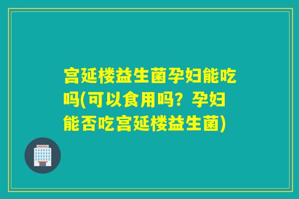 宫延楼益生菌孕妇能吃吗(可以食用吗？孕妇能否吃宫延楼益生菌)