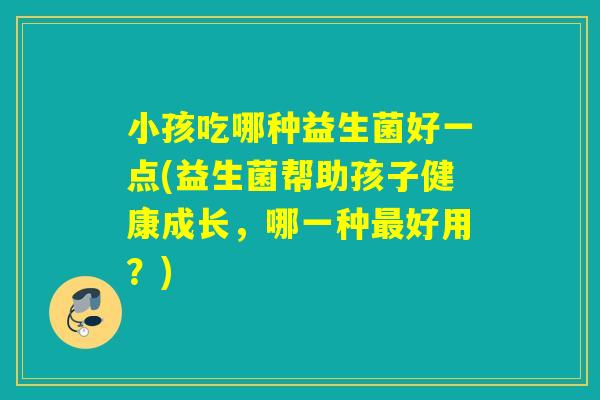 小孩吃哪种益生菌好一点(益生菌帮助孩子健康成长，哪一种最好用？)