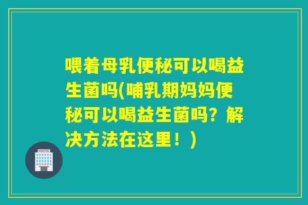 喂着母乳便秘可以喝益生菌吗(哺乳期妈妈便秘可以喝益生菌吗？解决方法在这里！)