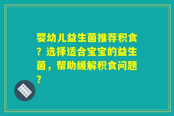 婴幼儿益生菌推荐积食？选择适合宝宝的益生菌，帮助缓解积食问题？