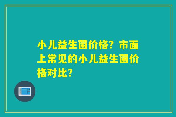 小儿益生菌价格？市面上常见的小儿益生菌价格对比？