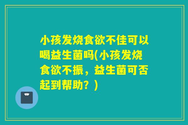 小孩发烧不佳可以喝益生菌吗(小孩发烧不振,益生菌可否起到帮助?) 小孩发烧不佳可以喝益生菌吗(小孩发烧不振,益生菌可否起到帮助?)