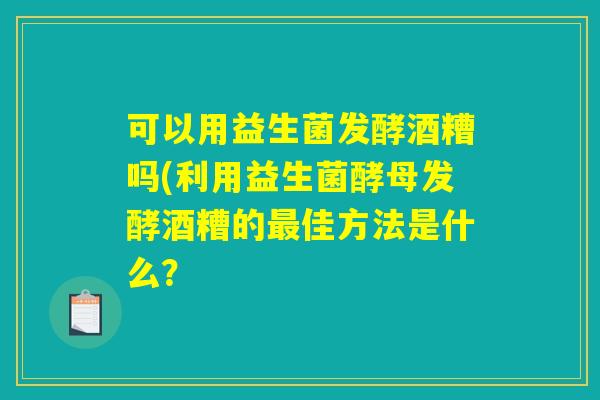 可以用益生菌发酵酒糟吗(利用益生菌酵母发酵酒糟的佳方法是什么? 可以用益生菌发酵酒糟吗(利用益生菌酵母发酵酒糟的佳方法是什么?