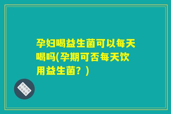 孕妇喝益生菌可以每天喝吗(孕期可否每天饮用益生菌？)