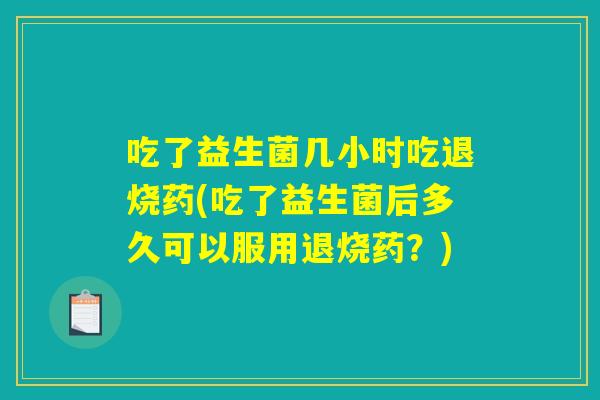吃了益生菌几小时吃退烧药(吃了益生菌后多久可以服用退烧药？)