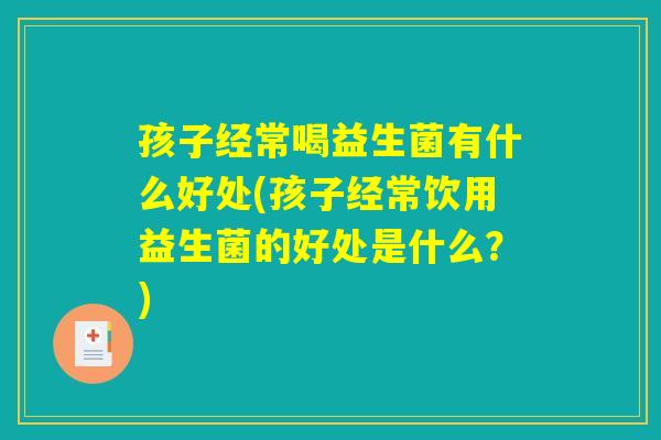 孩子经常喝益生菌有什么好处(孩子经常饮用益生菌的好处是什么？)