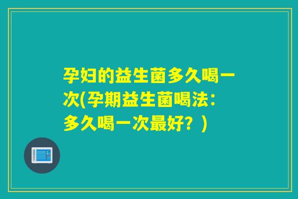 孕妇的益生菌多久喝一次(孕期益生菌喝法：多久喝一次最好？)