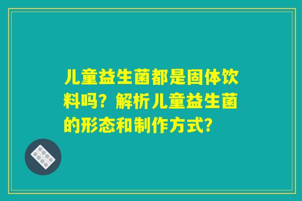 儿童益生菌都是固体饮料吗？解析儿童益生菌的形态和制作方式？