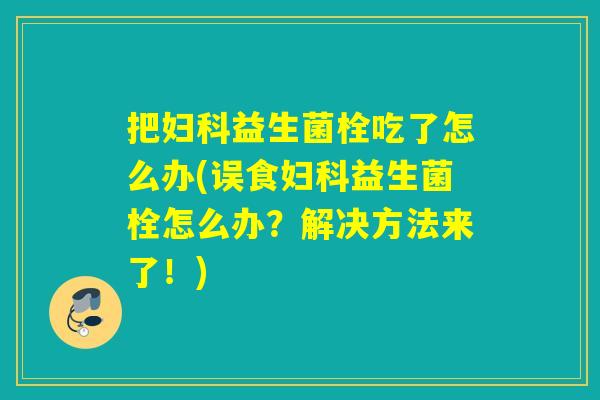 把妇科益生菌栓吃了怎么办(误食妇科益生菌栓怎么办？解决方法来了！)