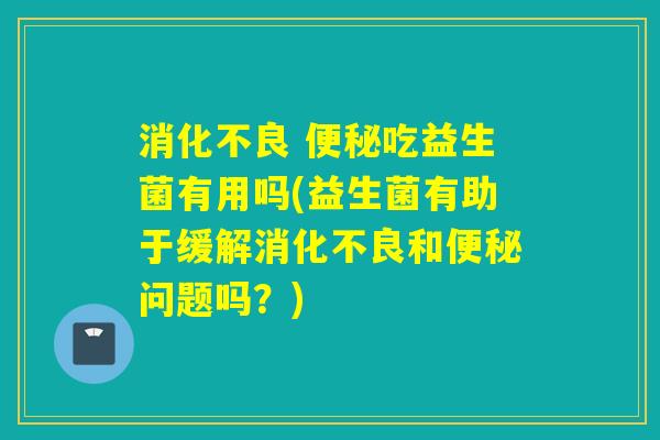 消化不良 便秘吃益生菌有用吗(益生菌有助于缓解消化不良和便秘问题吗？)