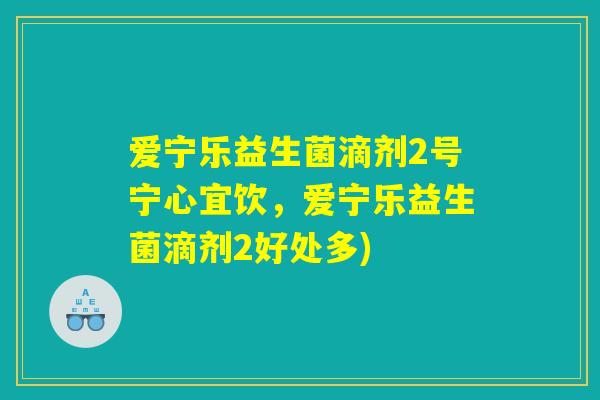 爱宁乐益生菌滴剂2号宁心宜饮，爱宁乐益生菌滴剂2好处多)