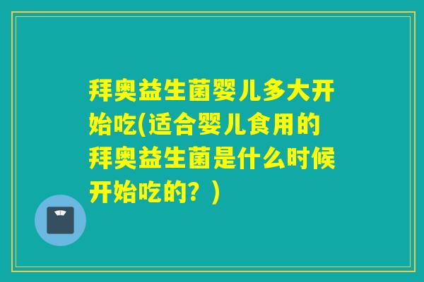 拜奥益生菌婴儿多大开始吃(适合婴儿食用的拜奥益生菌是什么时候开始吃的？)