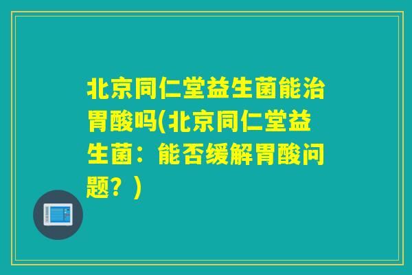 北京同仁堂益生菌能治胃酸吗(北京同仁堂益生菌：能否缓解胃酸问题？)