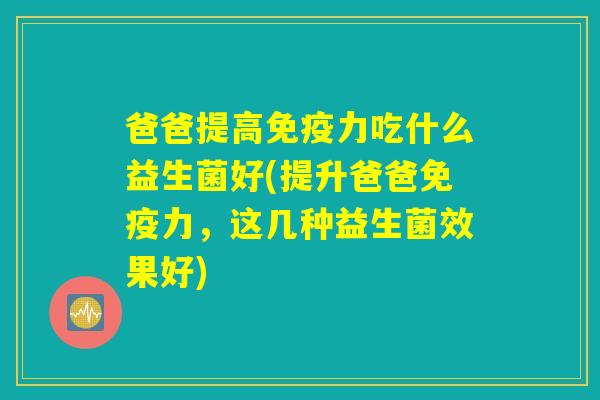 爸爸提高免疫力吃什么益生菌好(提升爸爸免疫力，这几种益生菌效果好)