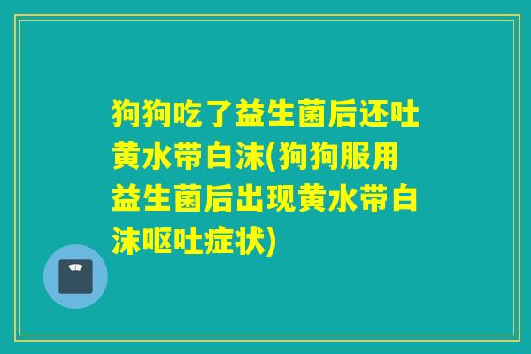 狗狗吃了益生菌后还吐黄水带白沫(狗狗服用益生菌后出现黄水带白沫呕吐症状)