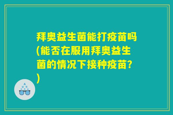 拜奥益生菌能打疫苗吗(能否在服用拜奥益生菌的情况下接种疫苗？)