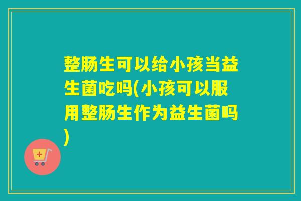 整肠生可以给小孩当益生菌吃吗(小孩可以服用整肠生作为益生菌吗)